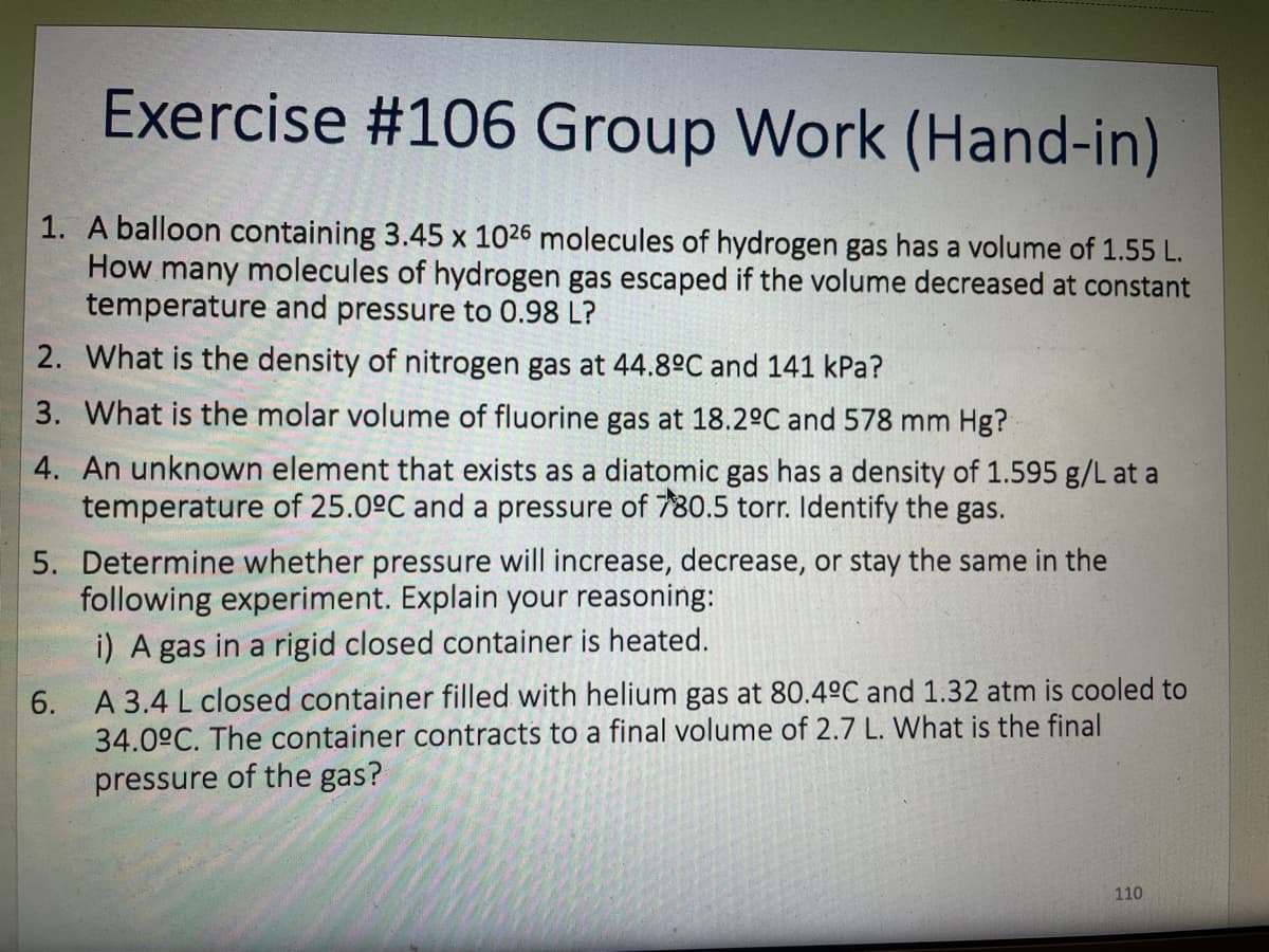 Exercise #106 Group Work (Hand-in)
1. A balloon containing 3.45 x 1026 molecules of hydrogen gas has a volume of 1.55 L.
How many molecules of hydrogen gas escaped if the volume decreased at constant
temperature and pressure to 0.98 L?
2. What is the density of nitrogen gas at 44.8°C and 141 kPa?
3. What is the molar volume of fluorine gas at 18.2°C and 578 mm Hg?
4. An unknown element that exists as a diatomic gas has a density of 1.595 g/L at a
temperature of 25.0°C and a pressure of 780.5 torr. Identify the gas.
5. Determine whether pressure will increase, decrease, or stay the same in the
following experiment. Explain your reasoning:
i) A gas in a rigid closed container is heated.
6. A 3.4 L closed container filled with helium gas at 80.4°C and 1.32 atm is cooled to
34.0°C. The container contracts to a final volume of 2.7 L. What is the final
pressure of the gas?
110
