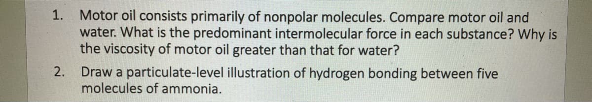 Motor oil consists primarily of nonpolar molecules. Compare motor oil and
water. What is the predominant intermolecular force in each substance? Why is
the viscosity of motor oil greater than that for water?
1.
Draw a particulate-level illustration of hydrogen bonding between five
molecules of ammonia.
2.
