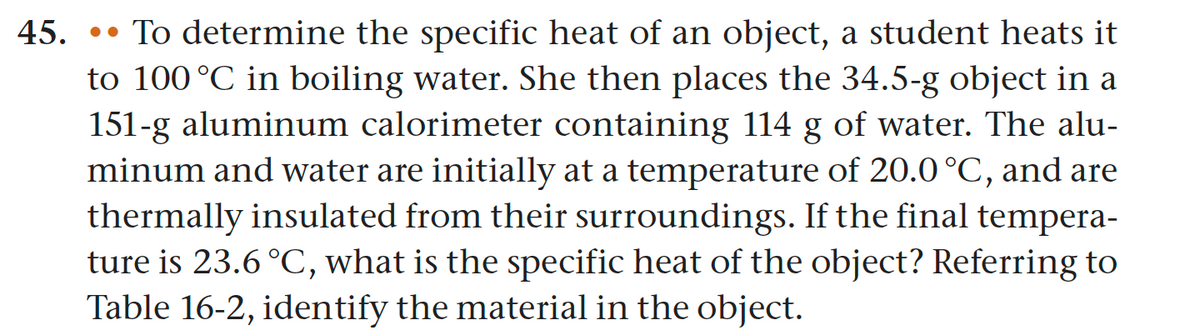 45. To determine the specific heat of an object, a student heats it
to 100 °C in boiling water. She then places the 34.5-g object in a
151-g aluminum calorimeter containing 114 g of water. The alu-
minum and water are initially at a temperature of 20.0 °C, and are
thermally insulated from their surroundings. If the final tempera-
ture is 23.6 °C, what is the specific heat of the object? Referring to
Table 16-2, identify the material in the object.