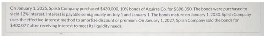 On January 1, 2025, Splish Company purchased $430,000, 10% bonds of Aguirre Co. for $398,350. The bonds were purchased to
yield 12% interest. Interest is payable semiannually on July 1 and January 1. The bonds mature on January 1, 2030. Splish Company
uses the effective-interest method to amortize discount or premium. On January 1, 2027, Splish Company sold the bonds for
$400,077 after receiving interest to meet its liquidity needs.