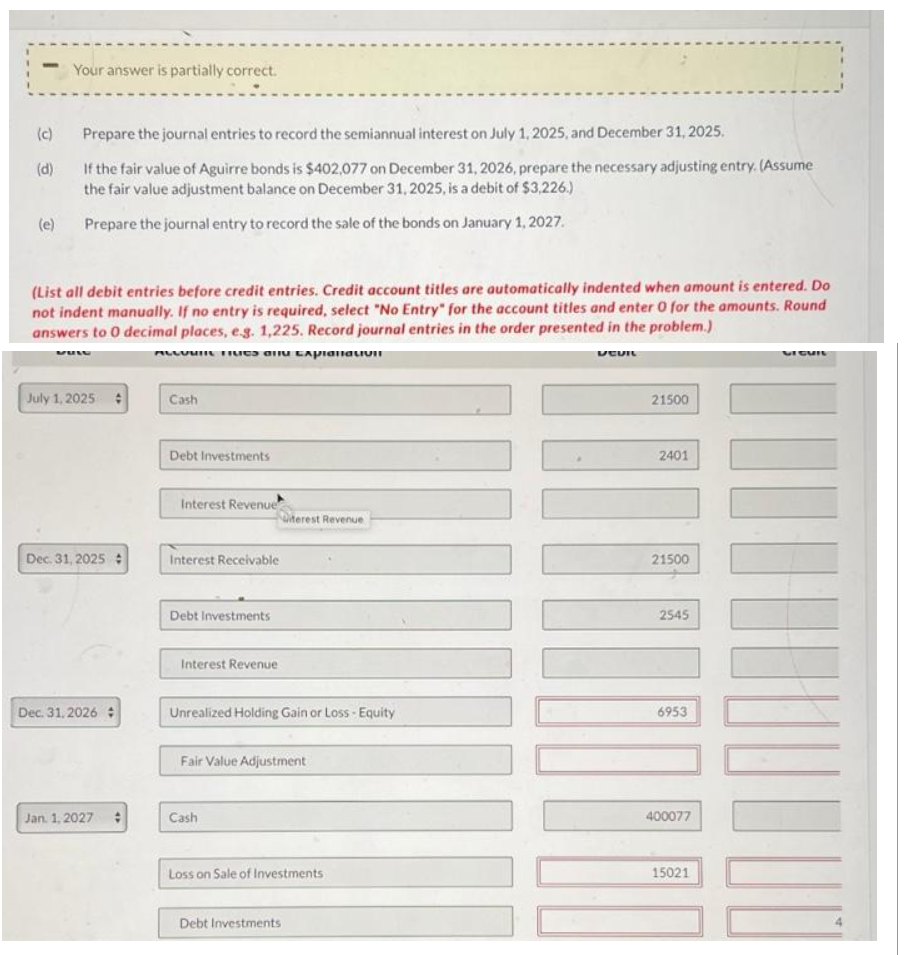 (c)
(d)
(e)
Your answer is partially correct.
Prepare the journal entries to record the semiannual interest on July 1, 2025, and December 31, 2025.
If the fair value of Aguirre bonds is $402,077 on December 31, 2026, prepare the necessary adjusting entry. (Assume
the fair value adjustment balance on December 31, 2025, is a debit of $3,226.)
Prepare the journal entry to record the sale of the bonds on January 1, 2027.
(List all debit entries before credit entries. Credit account titles are automatically indented when amount is entered. Do
not indent manually. If no entry is required, select "No Entry" for the account titles and enter 0 for the amounts. Round
answers to 0 decimal places, e.g. 1,225. Record journal entries in the order presented in the problem.)
ALLUMII Frues and explanativii
DEVIL
July 1, 2025
Dec. 31, 2025:
Dec. 31,2026 #
Jan 1, 2027 #
Cash
Debt Investments
Interest Revenue
Interest Receivable
Debt Investments
Interest Revenue
Unrealized Holding Gain or Loss - Equity
terest Revenue
Fair Value Adjustment
Cash
Loss on Sale of Investments
Debt Investments
21500
2401
21500
2545
6953
400077
15021
DI CUIL