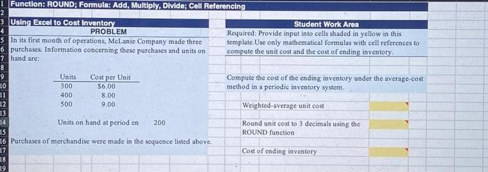 1 Function: ROUND; Formula: Add, Multiply, Divide; Cell Referencing
2
3 Using Excel to Cost Inventory
4
PROBLEM
5 In its first month of operations, McLanie Company made three
6 purchases. Information concerning these purchases and units on
7 hand are:
8
9
10
11
12
13
14
345678
17
Units
300
400
500
18
19
Cost per Unit
$6.00
Units on hand at period en
15
16 Purchases of merchandise were made in the sequence listed above.
8.00
9.00
200
Student Work Area
Required: Provide input into cells shaded in yellow in this
template.Use only mathematical formulas with cell references to
compute the unit cost and the cost of ending inventory.
Compute the cost of the ending inventory under the average-cost
method in a periodic inventory system.
Weighted-average unit cost
Round unit cost to 3 decimals using the
ROUND function
Cost of ending inventory