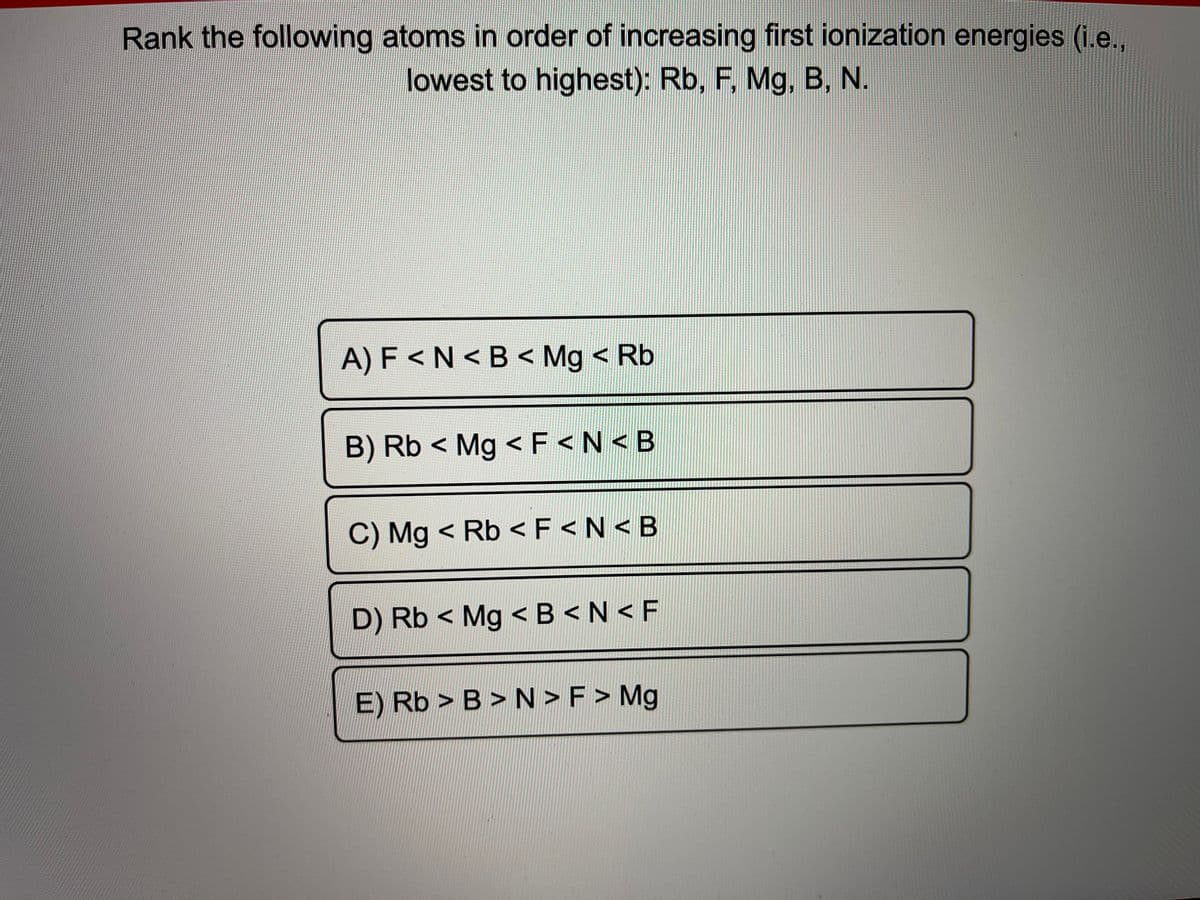 Rank the following atoms in order of increasing first ionization energies (i.e.,
lowest to highest): Rb, F, Mg, B, N.
A) F <N < B < Mg < Rb
B) Rb < Mg < F<N< B
C) Mg < Rb <F <N<B
D) Rb < Mg <B <N<F
E) Rb > B > N > F > Mg
