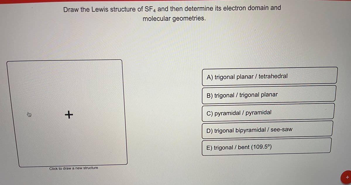 Draw the Lewis structure of SF4 and then determine its electron domain and
molecular geometries.
A) trigonal planar / tetrahedral
B) trigonal / trigonal planar
C) pyramidal / pyramidal
D) trigonal bipyramidal / see-saw
E) trigonal / bent (109.5°)
Click to draw a new structure
