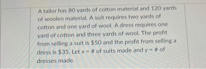 A tailor has 80 yards of cotton material and 120 yards
of woolen material. A suit requires two yards of
cotton and one yard of wool. A dress requires one
yard of cotton and three yards of wool. The profit
from selling a suit is $50 and the profit from selling a
dress is $35. Let x = # of suits made and y = # of
dresses made.