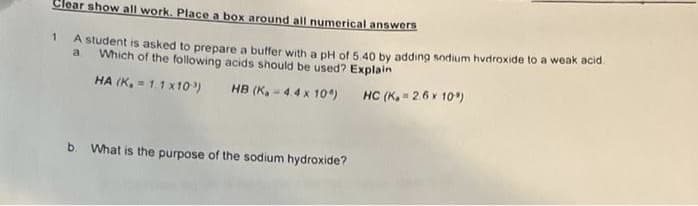 Clear show all work. Place a box around all numerical answers
1
A student is asked to prepare a buffer with a pH of 5.40 by adding sodium hydroxide to a weak acid.
Which of the following acids should be used? Explain
a
HA (K. = 1.1 x103)
HB (K.-4.4 x 10) HC (K₂=2.6 × 10%)
b. What is the purpose of the sodium hydroxide?