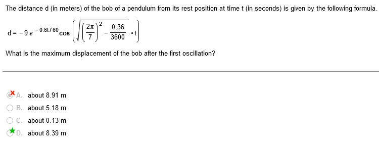 The distance d (in meters) of the bob of a pendulum from its rest position at time t (in seconds) is given by the following formula.
2
(²7) ² -
0.36
3600
What is the maximum displacement of the bob after the first oscillation?
d=-9e -0.6t/60
COS
A. about 8.91 m
B. about 5.18 m
C. about 0.13 m
D. about 8.39 m