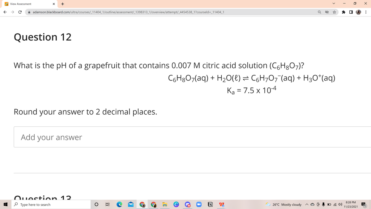 View Assessment
+
adamson.blackboard.com/ultra/courses/_11404_1/outline/assessment/_1398313_1/overview/attempt/_4454538_1?courseld=_11404_1
Question 12
What is the pH of a grapefruit that contains 0.007 M citric acid solution (C6H8O7)?
C6H8O7(aq) + H20(e) = C6H¬07(aq) + H3O*(aq)
Ka = 7.5 x 10-4
Round your answer to 2 decimal places.
Add your answer
Ouestion 12
8:28 PM
O Type here to search
26°C Mostly cloudy
11/23/2021
...
>
