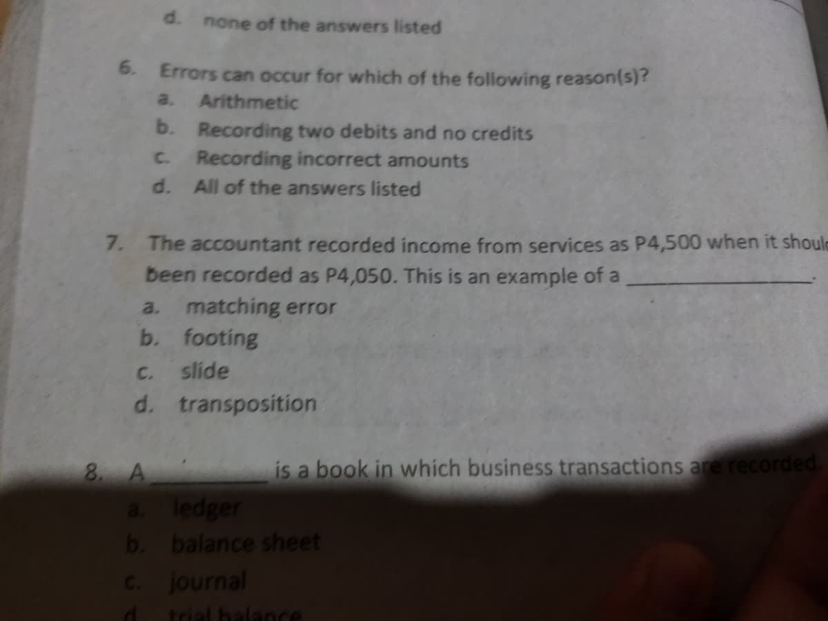 d. none of the answers listed
6. Errors can occur for which of the following reason(s)?
Arithmetic
b. Recording two debits and no credits
Recording incorrect amounts
a.
C.
d.
All of the answers listed
7. The accountant recorded income from services as P4,500 when it shoule
been recorded as P4,050. This is an example of a
a. matching error
b. footing
C.
slide
d. transposition
is a book in which business transactions are recorded.
8 A
a. ledger
b. balance sheet
C. journal
d trial halance
