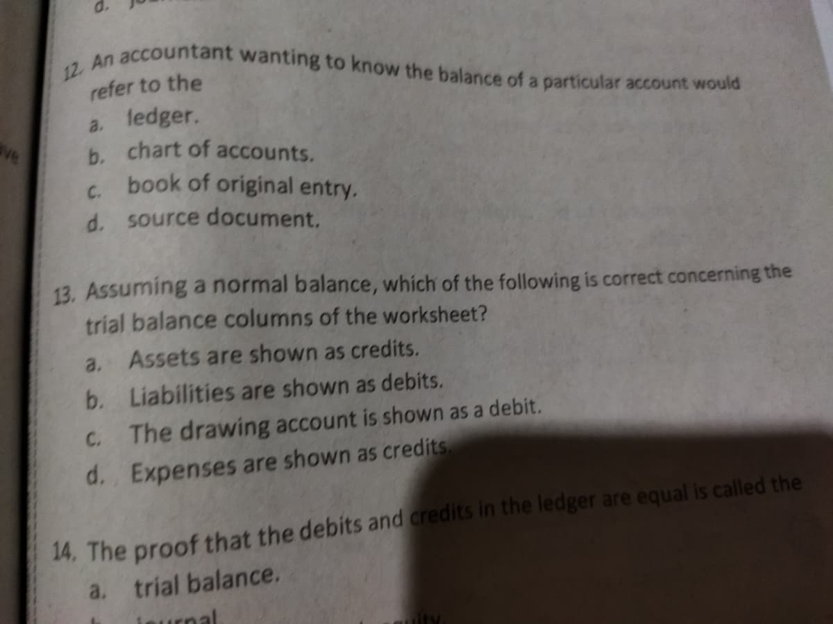 12. An accountant wanting to know the balance of a particular account would
refer to the
a. ledger.
b. chart of accounts.
book of original entry.
C.
d. source document.
13. Assuming a normal balance, which of the following is correct concerning the
trial balance columns of the worksheet?
a. Assets are shown as credits.
b. Liabilities are shown as debits.
C.
The drawing account is shown as a debit.
d. Expenses are shown as credits.
14. The proof that the debits and credits in the ledger are equal is called the
a. trial balance.
