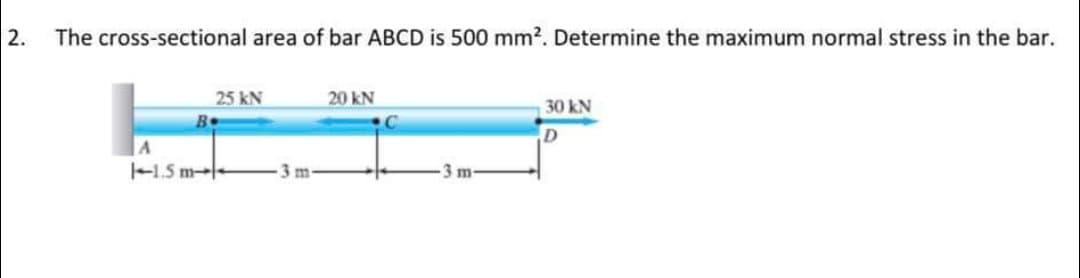 2.
The cross-sectional area of bar ABCD is 500 mm?. Determine the maximum normal stress in the bar.
25 kN
20 kN
30 kN
D
A
-1.5 m--
3 m
3m
