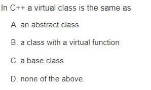 In C++ a virtual class is the same as
A. an abstract class
B. a class with a virtual function
C. a base class
D. none of the above.