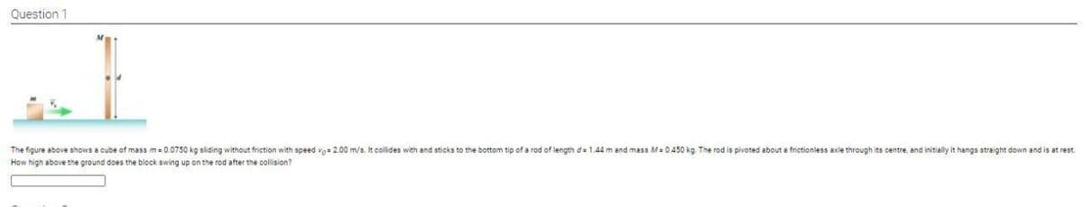 Question 1
The figure above shows a cube of mass m= 0.0750 kg sliding without friction with speed vg= 2.00 m/s. It collides with and sticks to the bottom tip of a rod of length d= 1.44 m and mass M= 0,450 kg The rod is pivoted about a frictionless axle through its centre, and initially it hangs straight down and is at rest.
How high above the ground does the block swing up on the rod after the collision?
