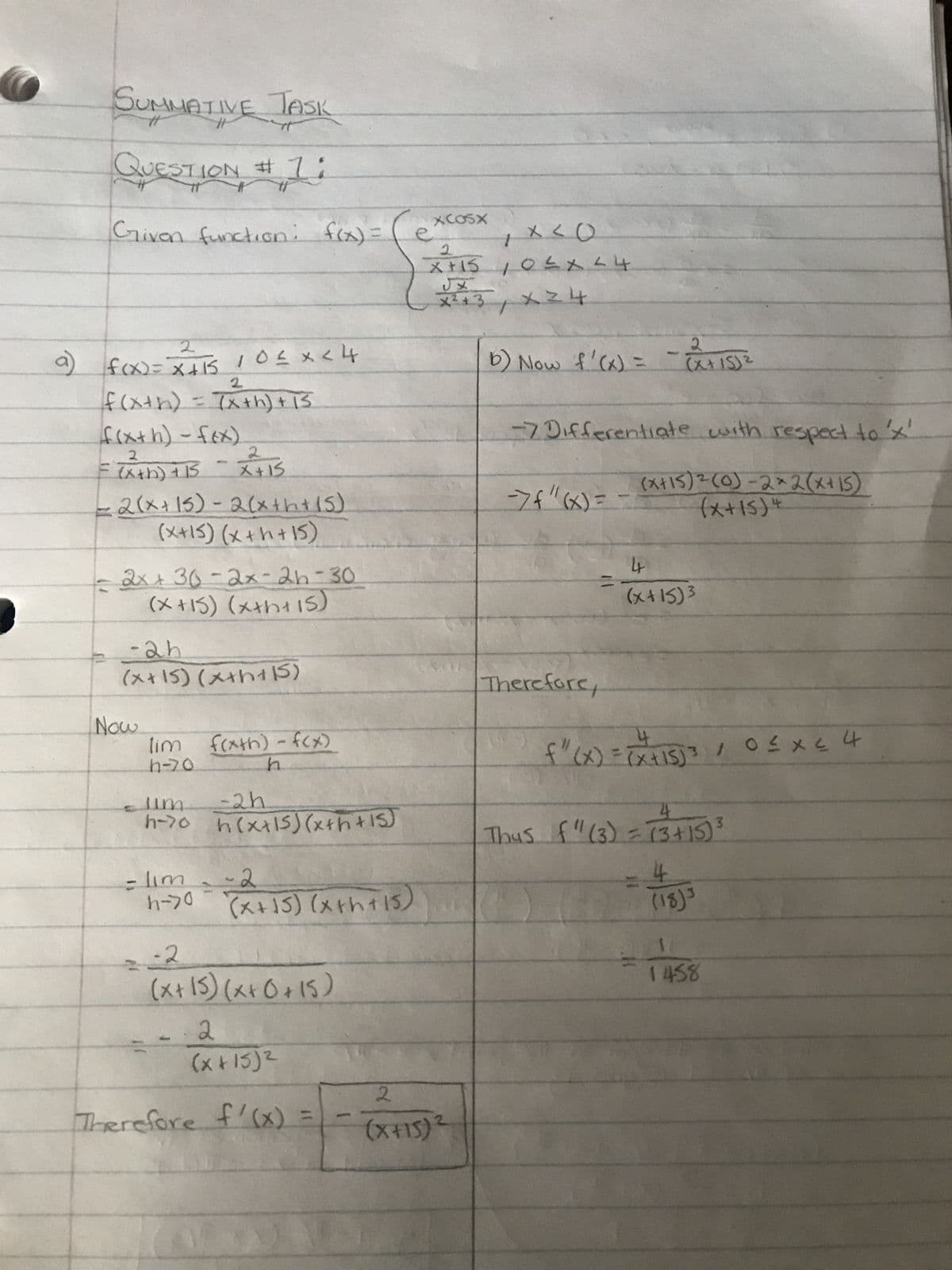 SUNNATIVE JASK
QUESTION
Grivon function: f(x) =
2
a) f(x)= x+15 10≤x < 4
2
f(x+h) = (x+h) + 15
f(x+h)-f(x)
2
2
= (x+h) +15 - X+15
2(x+15) - 2(x+h+ (5)
(x+15) (x+h+15)
! L' IN
- 2x +36-2x-2h-30
(x+15) (x+h+15)
= -2h
(x+15) (x+h+ (5)
Now
lim f(xth)-f(x)
h-70
h
turr
-2h
h-70 h(x+15) (x+h+15)
= lim
h->0
-2
(x+15) (x+h+15)
-2
(x + 15) (x + 0 +15)
2
(x+15)²
Therefore f'(x) =
e
1 x < 0
2
X+15 10 ≤ x ≤ 4
UX
X ² + 3 X ²4
xcosx
2
(X+15)
2
2
b) Now f'(x) = (x+15) ²
-7 Differentiate with respect to 'x'
(x+15) ² (0)-2x2(x+15)
(x+15) 4
-7f"(x) =
=
Therefore,
4
(x+15)³
4
3
f" (X) = (x +15) ³ / 0 ≤ x ≤ 4
4
Thus f(3) =(3+15) ³
= 4
(18)3
1458