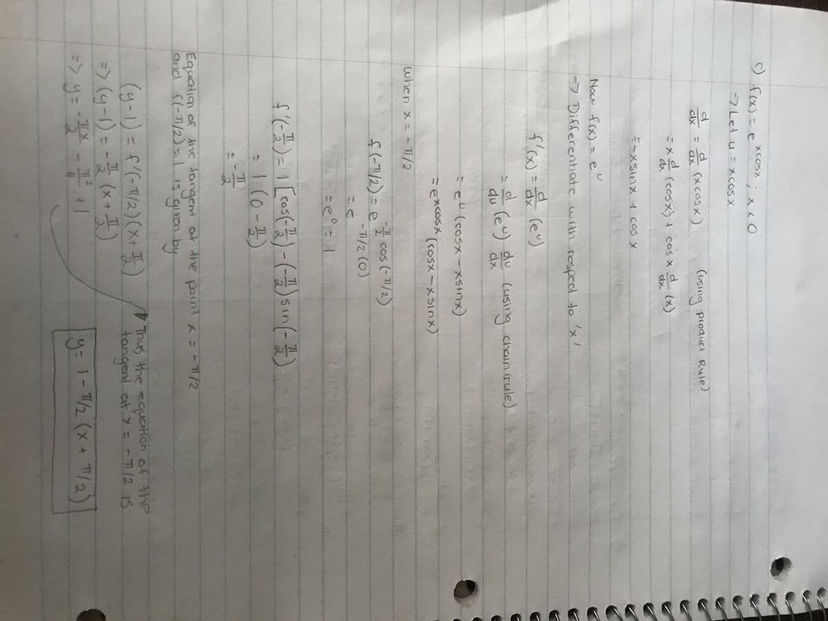 c) f(x) = e
XCOSX
d
clx
4
-7 Let u = Xcos x
X LO
= a (xcosx)
=xd (cosx) + cos x d (x)
=-xsinx + cos x
when x = -7/2
Now f(x) = e
-7 Differentiate with respect to 'x'
d
f'(x) = a (eº)
d
du (e) du (using chain irule)
(using product Rule)
seo (cosxxsinx)
= excosx (Cosx-xsinx)
f(-1/2) = e
풋
=-22
- cos (-1/2)
2
-T1/2 (0)
f'( - ²) = 1 [00³ (-²) - (-) sin(-)
= 1 (0-1)
Equation of the tangent at the point x = - 11/2
and f(-171/2) = 1 is given by
(y-1) = f'(-1/2)(x + 1)
=> (g-1) = = = (x + 1)
TX
=> y= - 1² - 1 ² + 1
2
Thus the equation of the
tangent at x = - 71/2 15
y = 1-1/2 (x + 7/2)