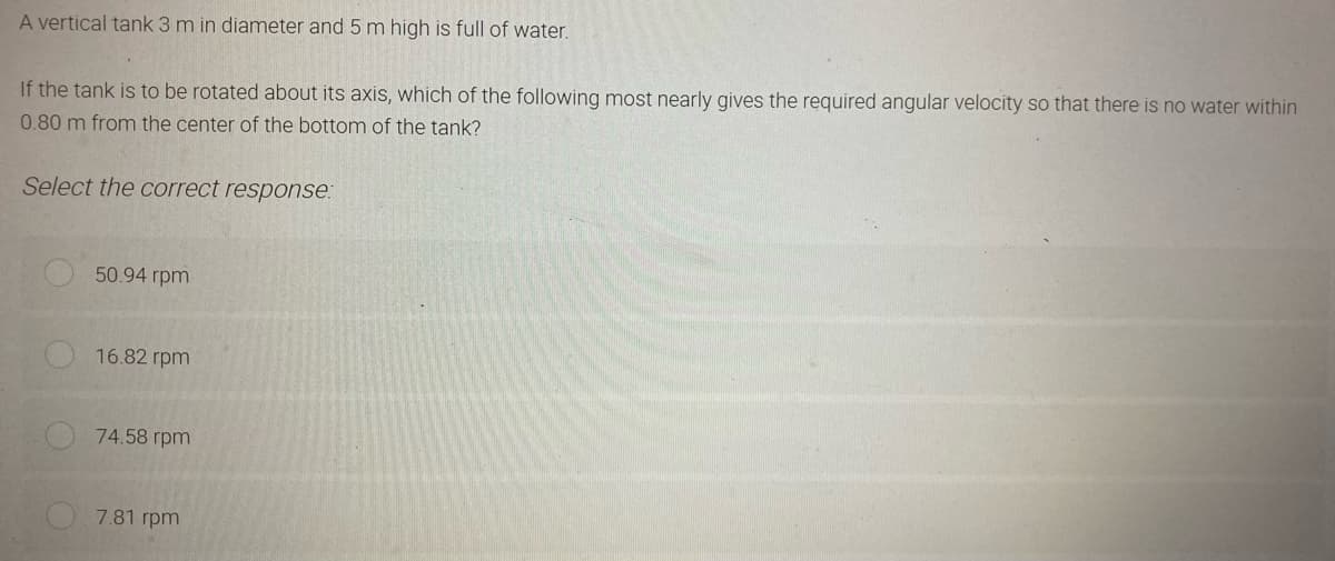 A vertical tank 3 m in diameter and 5 m high is full of water.
If the tank is to be rotated about its axis, which of the following most nearly gives the required angular velocity so that there is no water within
0.80 m from the center of the bottom of the tank?
Select the correct response:
50.94 rpm
16.82 rpm
74.58 rpm
7.81 rpm