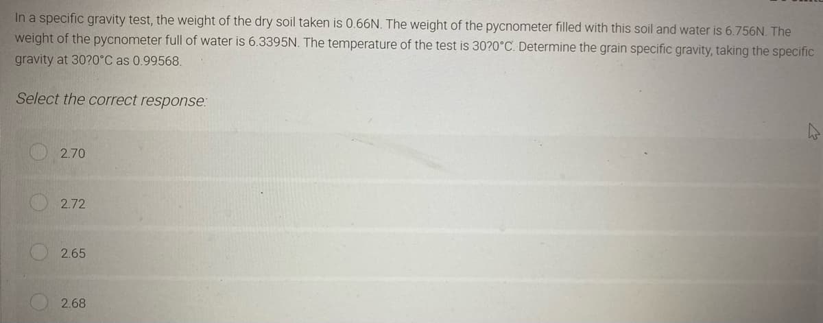 In a specific gravity test, the weight of the dry soil taken is 0.66N. The weight of the pycnometer filled with this soil and water is 6.756N. The
weight of the pycnometer full of water is 6.3395N. The temperature of the test is 30?0°C. Determine the grain specific gravity, taking the specific
gravity at 30?0°C as 0.99568.
Select the correct response:
2.70
2.72
2.65
2.68