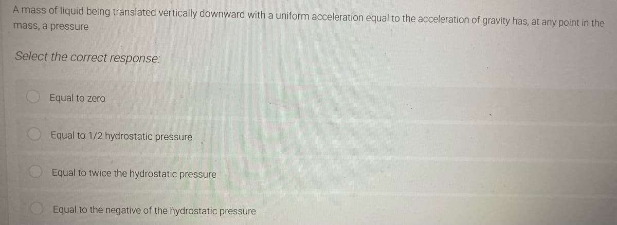 A mass of liquid being translated vertically downward with a uniform acceleration equal to the acceleration of gravity has, at any point in the
mass, a pressure
Select the correct response:
Equal to zero
Equal to 1/2 hydrostatic pressure
Equal to twice the hydrostatic pressure
Equal to the negative of the hydrostatic pressure