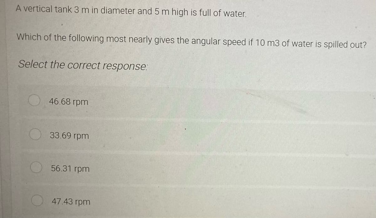 A vertical tank 3 m in diameter and 5 m high is full of water.
Which of the following most nearly gives the angular speed if 10 m3 of water is spilled out?
Select the correct response:
46.68 rpm
33.69 rpm
56.31 rpm
47.43 rpm