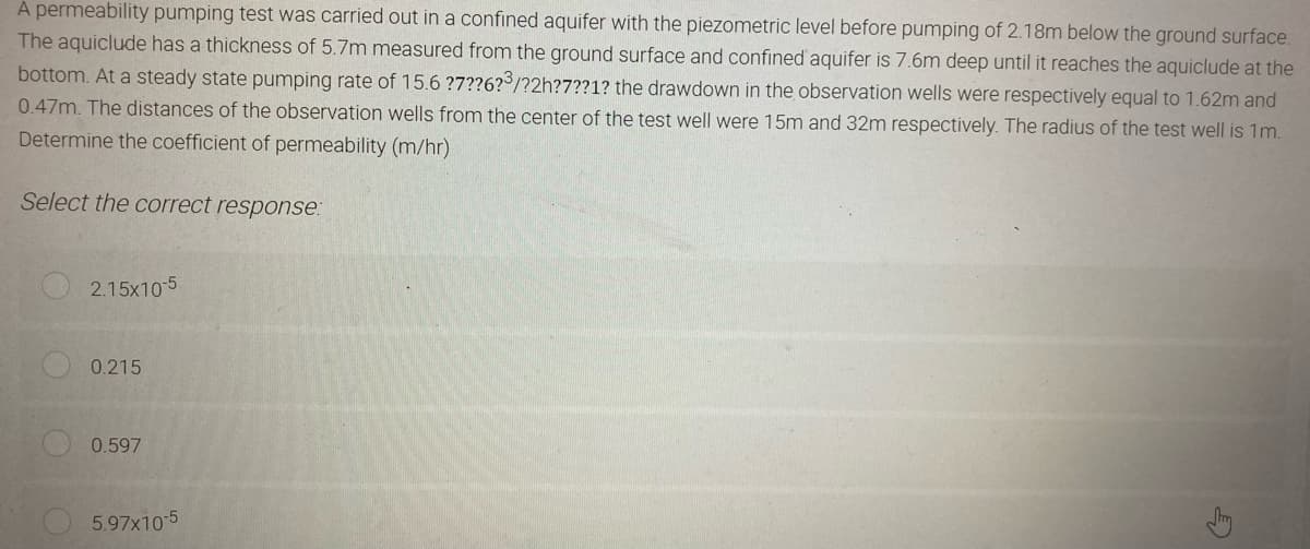 A permeability pumping test was carried out in a confined aquifer with the piezometric level before pumping of 2.18m below the ground surface.
The aquiclude has a thickness of 5.7m measured from the ground surface and confined aquifer is 7.6m deep until it reaches the aquiclude at the
bottom. At a steady state pumping rate of 15.6 ?7??6?3/?2h?7??1? the drawdown in the observation wells were respectively equal to 1.62m and
0.47m. The distances of the observation wells from the center of the test well were 15m and 32m respectively. The radius of the test well is 1m.
Determine the coefficient of permeability (m/hr)
Select the correct response:
2.15x10-5
0.215
0.597
5.97x10-5