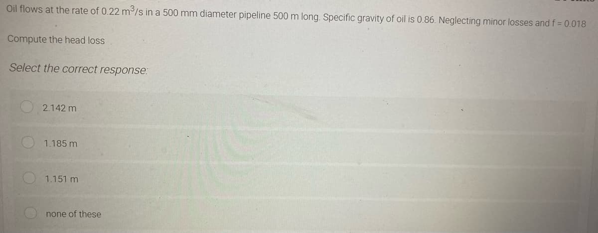 Oil flows at the rate of 0.22 m³/s in a 500 mm diameter pipeline 500 m long. Specific gravity of oil is 0.86. Neglecting minor losses and f = 0.018
Compute the head loss
Select the correct response:
2.142 m
1.185 m
1.151 m
none of these