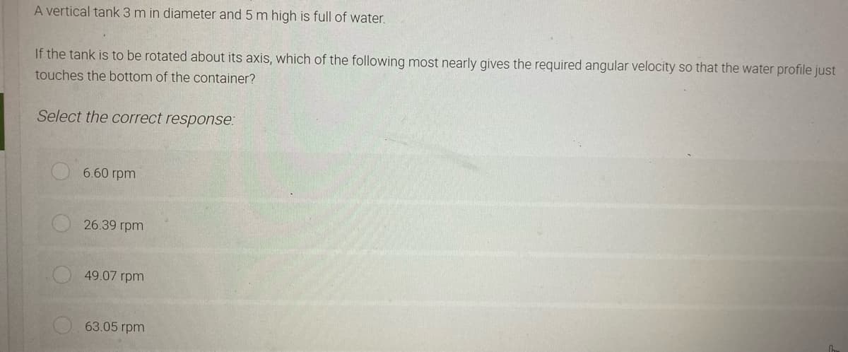 A vertical tank 3 m in diameter and 5 m high is full of water.
If the tank is to be rotated about its axis, which of the following most nearly gives the required angular velocity so that the water profile just
touches the bottom of the container?
Select the correct response:
6.60 rpm
26.39 rpm
49.07 rpm
63.05 rpm