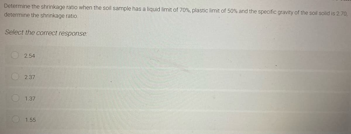 Determine the shrinkage ratio when the soil sample has a liquid limit of 70%, plastic limit of 50% and the specific gravity of the soil solid is 2.70,
determine the shrinkage ratio.
Select the correct response:
2.54
2.37
1.37
1.55