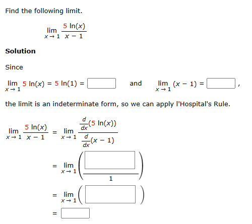 Find the following limit.
5 In(x)
lim
x 1 x 1
Solution
Since
lim 5 In(x) = 5 In(1) =
x → 1
5 In(x)
lim
x 1 x 1
the limit is an indeterminate form, so we can apply l'Hospital's Rule.
=
=
lim
X→ 1
=
lim
x → 1
= lim
x → 1
d
(5 In(x))
dx
d
-(x - 1)
dx
and
1
lim (x - 1) =
X→ 1