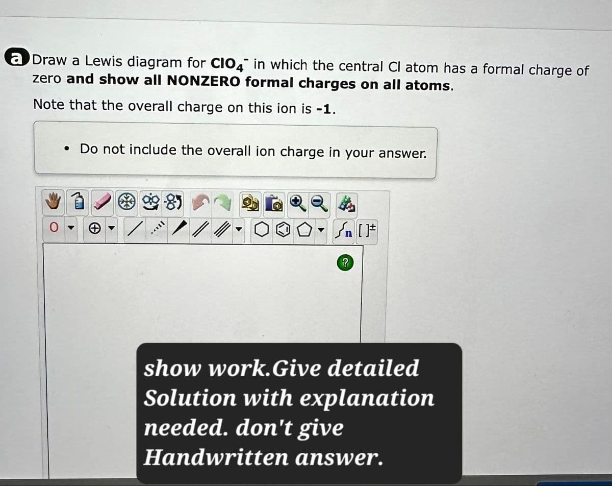 a Draw a Lewis diagram for CIO4 in which the central Cl atom has a formal charge of
zero and show all NONZERO formal charges on all atoms.
Note that the overall charge on this ion is -1
• Do not include the overall ion charge in your answer.
{n [
?
show work. Give detailed
Solution with explanation
needed. don't give
Handwritten answer.