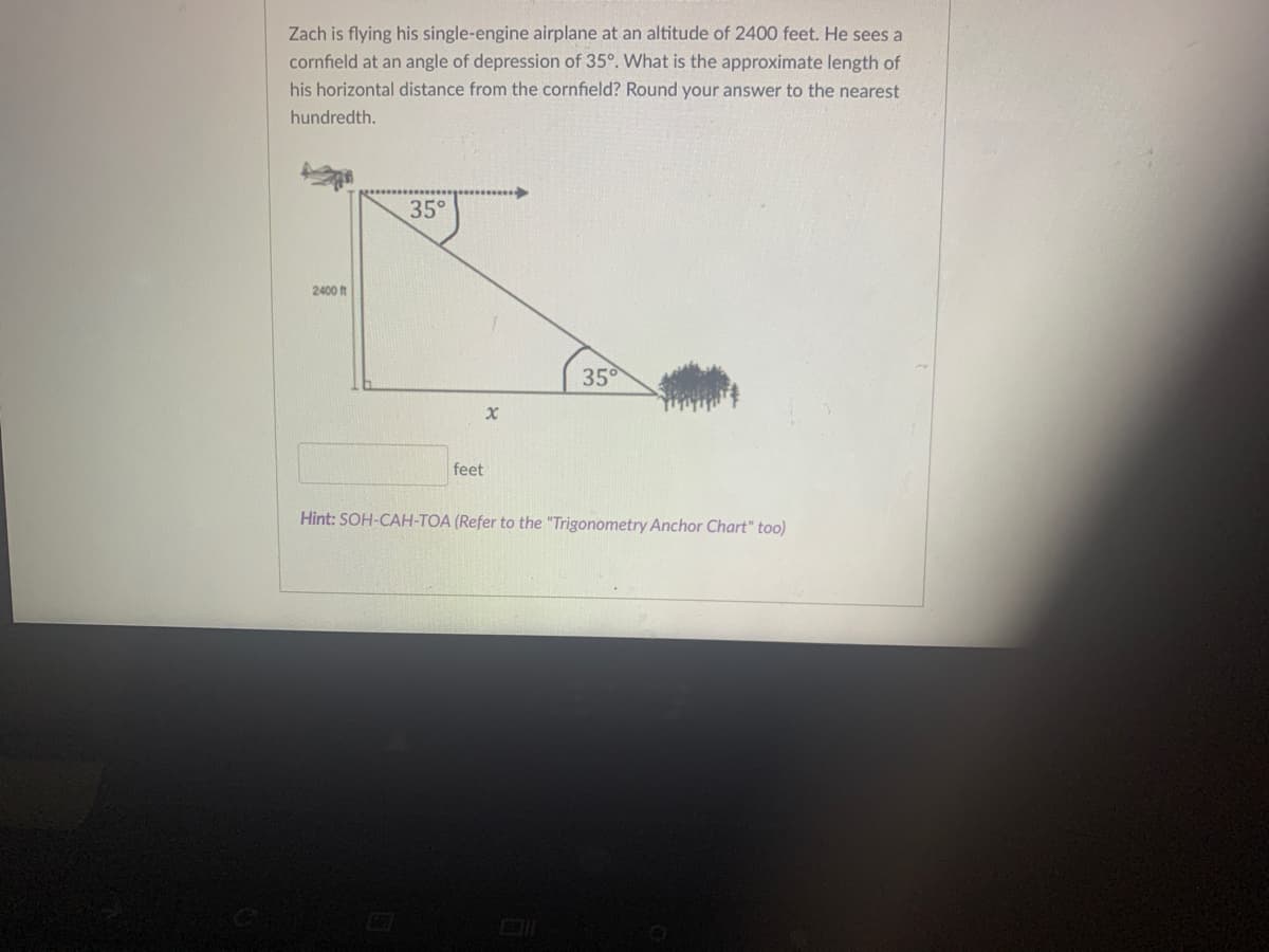 Zach is flying his single-engine airplane at an altitude of 2400 feet. He sees a
cornfield at an angle of depression of 35°. What is the approximate length of
his horizontal distance from the cornfield? Round your answer to the nearest
hundredth.
35°
2400 f
35
feet
Hint: SOH-CAH-TOA (Refer to the "Trigonometry Anchor Chart" too)
