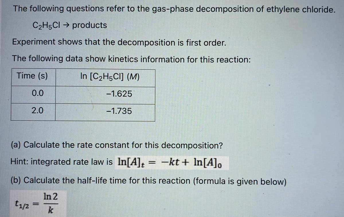 The following questions refer to the gas-phase decomposition of ethylene chloride.
C2H5CI → products
Experiment shows that the decomposition is first order.
The following data show kinetics information for this reaction:
Time (s)
In [C2H5CI] (M)
0.0
-1.625
2.0
-1.735
(a) Calculate the rate constant for this decomposition?
Hint: integrated rate law is In[A]t = -kt+ In[A],
(b) Calculate the half-life time for this reaction (formula is given below)
In 2
t1/2
k
