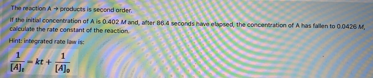 The reaction A → products is second order.
If the initial concentration of A is 0.402 M and, after 86.4 seconds have elapsed, the concentration of A has fallen to 0.0426 M,
calculate the rate constant of the reaction.
Hint: integrated rate law is:
1
1
= kt +
[A],
[A]:
