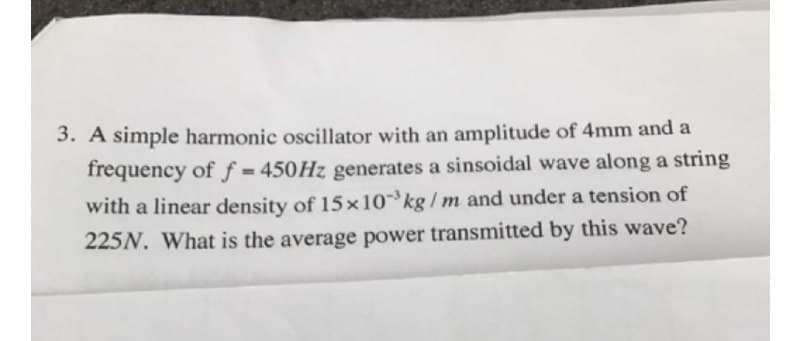 3. A simple harmonic oscillator with an amplitude of 4mm and a
frequency of ƒ = 450HZ generates a sinsoidal wave along a string
with a linear density of 15x10 kg/ m and under a tension of
225N. What is the average power transmitted by this wave?
