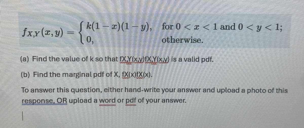 (k(1-x)(1-y), for 0 < x < 1 and 0 < y < 1;
fx,y(x, y)
{
0,
otherwise.
(a) Find the value of k so that fXY(x,y)fXY(x,y) is a valid pdf.
(b) Find the marginal pdf of X, fx(x)fX(x).
To answer this question, either hand-write your answer and upload a photo of this
response, OR upload a word or pdf of your answer.