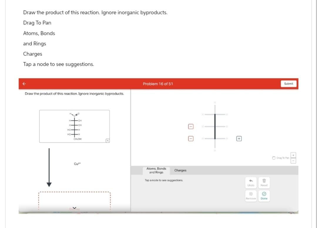 Draw the product of this reaction. Ignore inorganic byproducts.
Drag To Pan
Atoms, Bonds
and Rings
Charges
Tap a node to see suggestions.
Draw the product of this reaction. Ignore inorganic byproducts.
Problem 16 of 51
OH
OH
HO-H
CHIOH
1 1
Atoms, Bonds
and Rings
Charges
Tap a node to see suggestions
+
Submit
Undo
AQ
Reset
Remove
Done
Drag To Plan