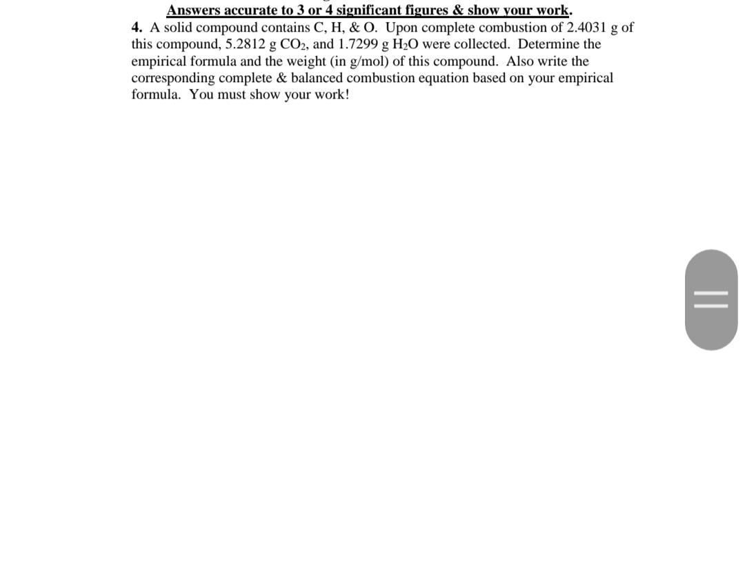 Answers accurate to 3 or 4 significant figures & show your work.
4. A solid compound contains C, H, & O. Upon complete combustion of 2.4031 g of
this compound, 5.2812 g CO2, and 1.7299 g H2O were collected. Determine the
empirical formula and the weight (in g/mol) of this compound. Also write the
corresponding complete & balanced combustion equation based on your empirical
formula. You must show your work!
||
