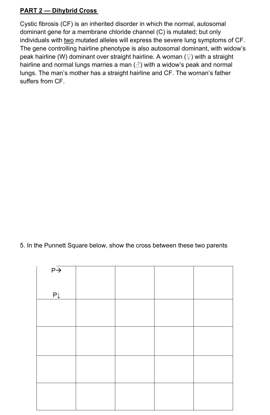 PART 2 – Dihybrid Cross
Cystic fibrosis (CF) is an inherited disorder in which the normal, autosomal
dominant gene for a membrane chloride channel (C) is mutated; but only
individuals with two mutated alleles will express the severe lung symptoms of CF.
The gene controlling hairline phenotype is also autosomal dominant, with widow's
peak hairline (W) dominant over straight hairline. A woman (2) with a straight
hairline and normal lungs marries a man (3) with a widow's peak and normal
lungs. The man's mother has a straight hairline and CF. The woman's father
suffers from CF.
5. In the Punnett Square below, show the cross between these two parents
P>
