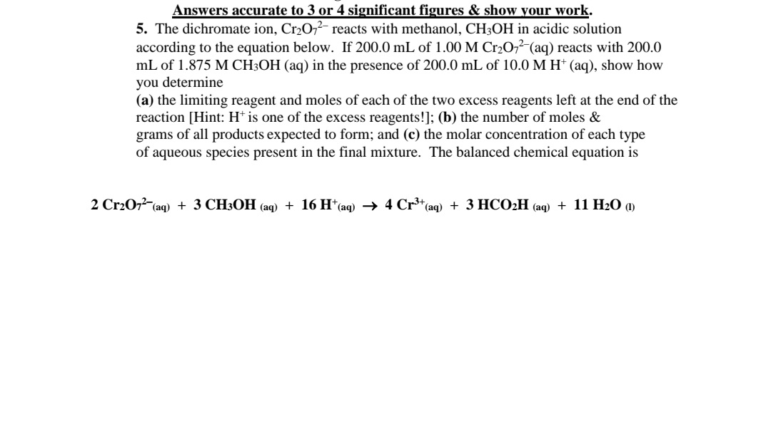 Answers accurate to 3 or 4 significant figures & show your work.
5. The dichromate ion, Cr2072- reacts with methanol, CH3OH in acidic solution
according to the equation below. If 200.0 mL of 1.00 M Cr2O7?-(aq) reacts with 200.0
mL of 1.875 M CH3OH (aq) in the presence of 200.0 mL of 10.0 M H† (aq), show how
you determine
(a) the limiting reagent and moles of each of the two excess reagents left at the end of the
reaction [Hint: H* is one of the excess reagents!]; (b) the number of moles &
grams of all products expected to form; and (c) the molar concentration of each type
of aqueous species present in the final mixture. The balanced chemical equation is
2 Cr207 (aq) + 3 CH3OH (aq) + 16 H*(aq) → 4 Cr*(aq) + 3 HCO2H (aq) + 11 H2O (1)
