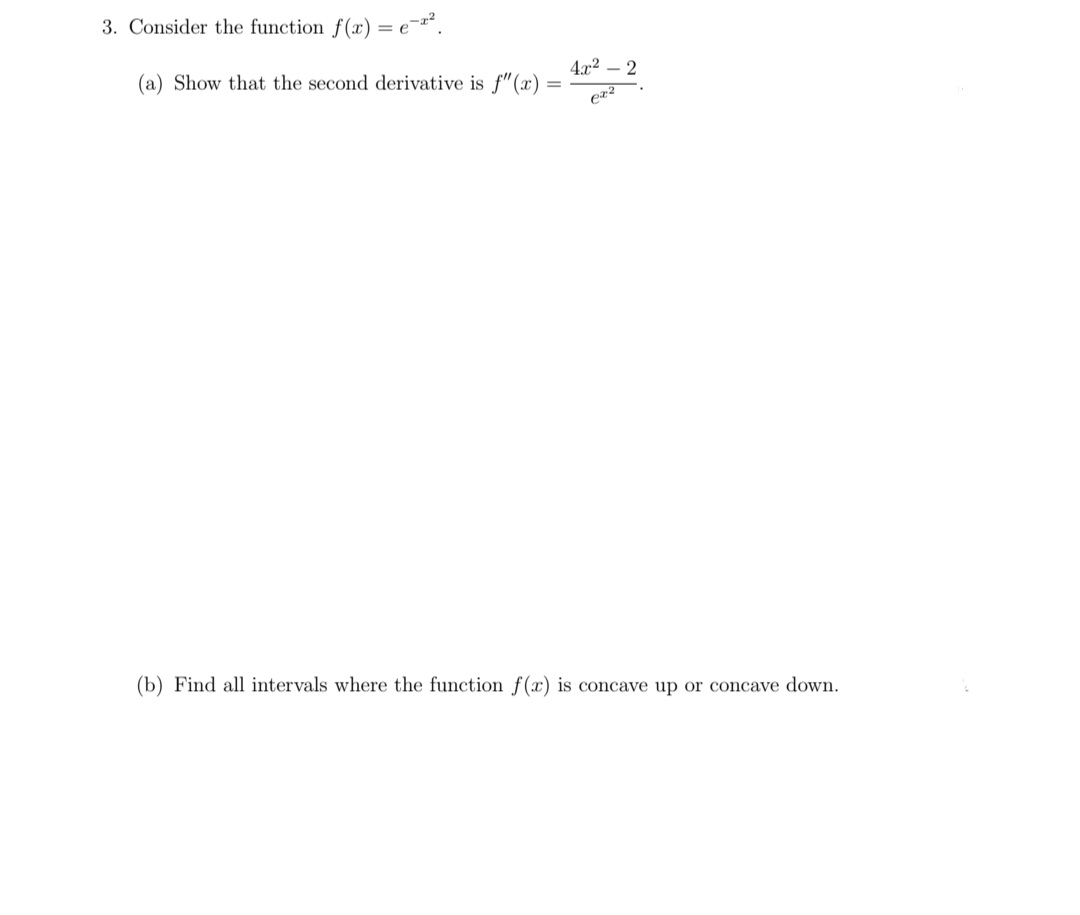 3. Consider the function f(x) = e¯
4x2 – 2
(a) Show that the second derivative is f"(x)
(b) Find all intervals where the function f(x) is concave up or concave down.
