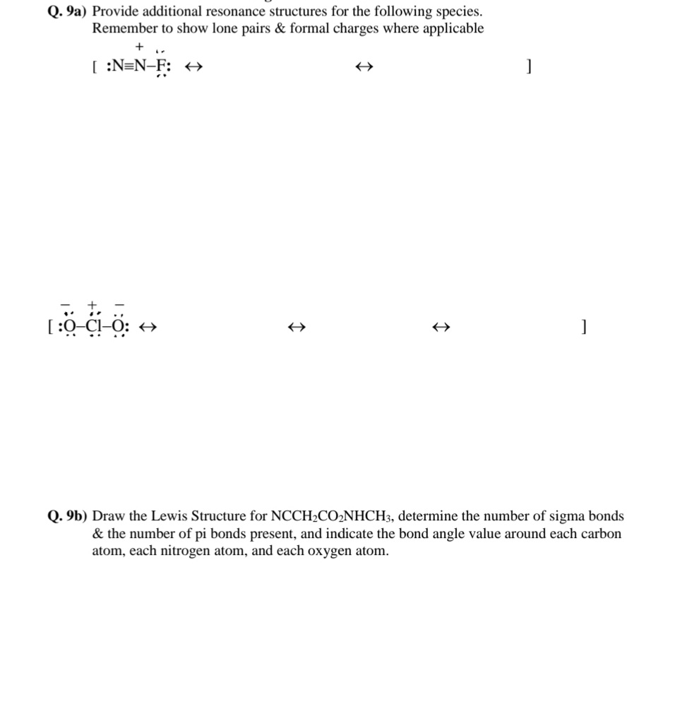 Q. 9a) Provide additional resonance structures for the following species.
Remember to show lone pairs & formal charges where applicable
+
[ :N=N-F: +→
[:0-C!-O: →
Q. 9b) Draw the Lewis Structure for NCCH2CO2NHCH3, determine the number of sigma bonds
& the number of pi bonds present, and indicate the bond angle value around each carbon
atom, each nitrogen atom, and each oxygen atom.
