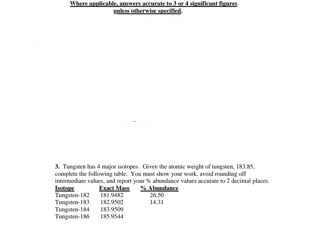 Where applicable, answers accurate to 3 or 4 significant figures
unless otherwise specified.
3. Tungsten has 4 major isotopes. Given the atomic weight of tungsten, 183.85,
complete the following table. You must show your work, avoid rounding off
intermediate values, and report your % abundance values accurate to 2 decimal places.
Isotope
Tungsten-182
Tungsten-183
Tungsten-184
Tungsten-186
% Abundance
Exact Mass
181.9482
182.9502
26.50
14.31
183.9509
185.9544
