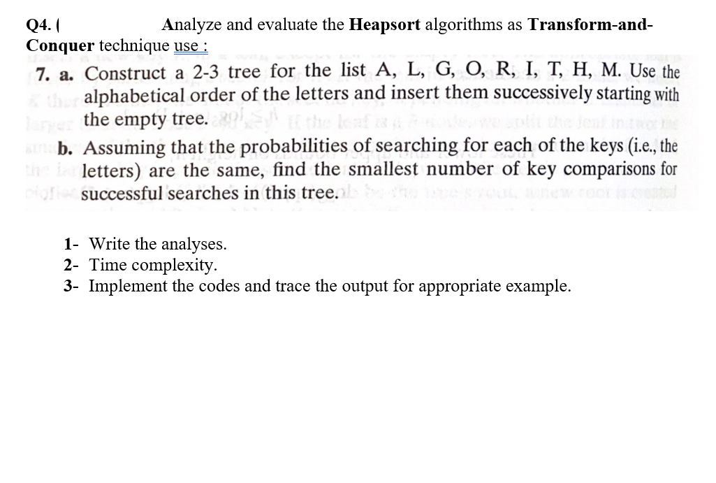 Q4. (
Conquer technique use :
7. a. Construct a 2-3 tree for the list A, L, G, O, R, I, T, H, M. Use the
alphabetical order of the letters and insert them successively starting with
Analyze and evaluate the Heapsort algorithms as Transform-and-
larye the empty tree.
an b. Assuming that the probabilities of searching for each of the keys (i.e., the
the i letters) are the same, find the smallest number of key comparisons for
pig successful searches in this tree.
1- Write the analyses.
2- Time complexity.
3- Implement the codes and trace the output for appropriate example.
