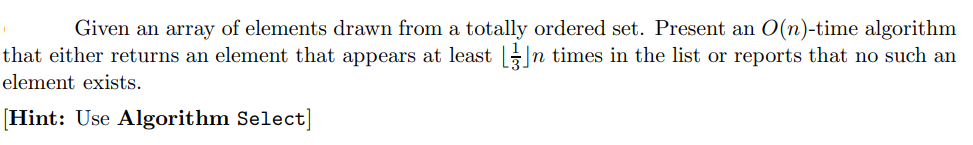 Given an array of elements drawn from a totally ordered set. Present an O(n)-time algorithm
that either returns an element that appears at least ||n times in the list or reports that no such an
element exists.
[Hint: Use Algorithm Select]
