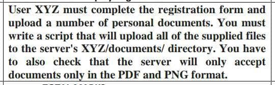 User XYZ must complete the registration form and
upload a number of personal documents. You must
write a script that will upload all of the supplied files
to the server's XYZ/documents/ directory. You have
to also check that the server will only accept
documents only in the PDF and PNG format.
