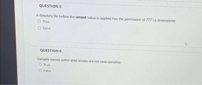 QUESTION 5
A directory file before the umask value is applied has the permission of 777 i.e drwxrwxrwx
O True
False
QUESTION 6
Variable names within shell scripts are not case-sensitive.
O True
O False
