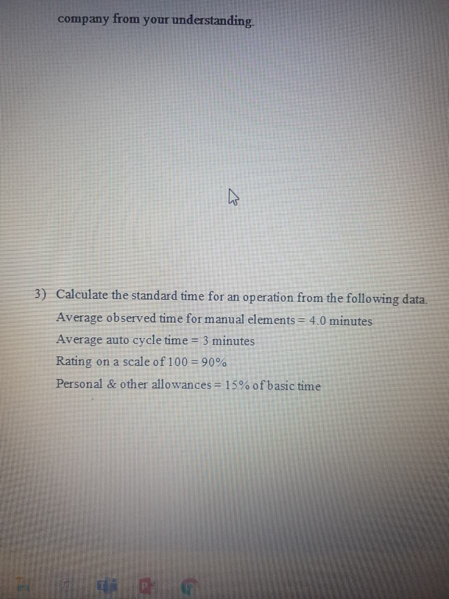 company from your understanding.
3) Calculate the standard time for an operation from the following data.
Average observed time for manual elements = 4 0 minutes
Average auto cycle time = 3 minutes
Rating on a scale of 100 = 90%
Personal & other allowances = 15% of basic time
