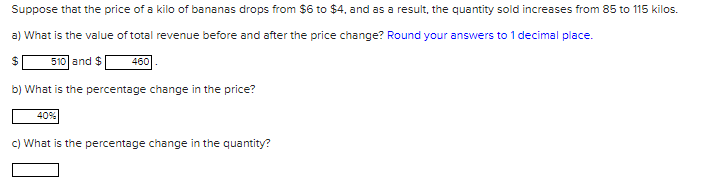 Suppose that the price of a kilo of bananas drops from $6 to $4, and as a result, the quantity sold increases from 85 to 115 kilos.
a) What is the value of total revenue before and after the price change? Round your answers to 1 decimal place.
510 and $
460.
b) What is the percentage change in the price?
40%
c) What is the percentage change in the quantity?
