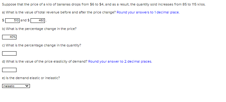 Suppose that the price of a kilo of bananas drops from $6 to $4, and as a result, the quantity sold increases from 85 to 115 kilos.
a) What is the value of total revenue before and after the price change? Round your answers to 1 decimal place.
510 and $
460
b) What is the percentage change in the price?
40%
c) What is the percentage change in the quantity?
d) What is the value of the price elasticity of demand? Round your answer to 2 decimal places.
e) Is the demand elastic or inelastic?
inelastic
