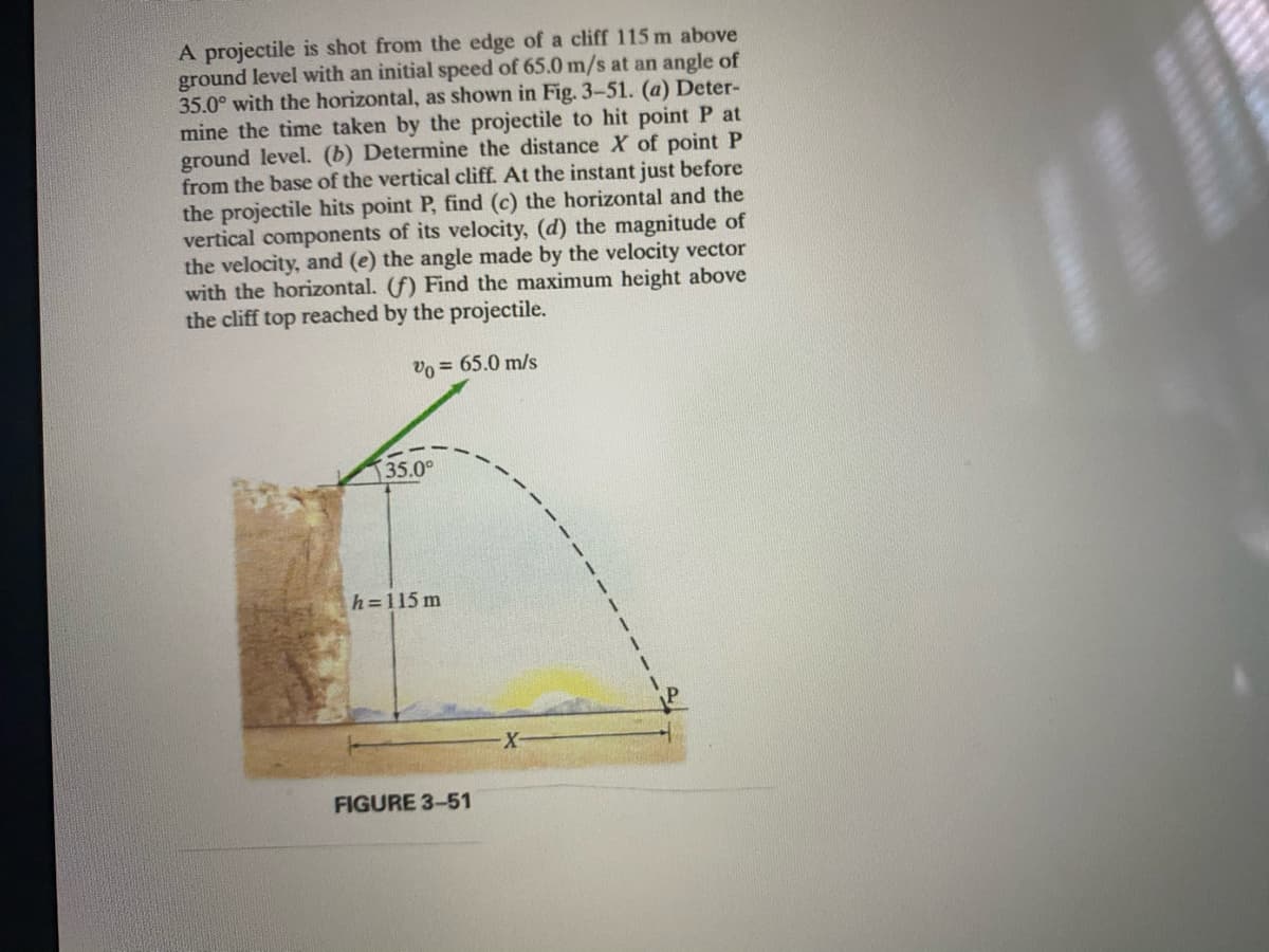 A projectile is shot from the edge of a cliff 115 m above
ground level with an initial speed of 65.0 m/s at an angle of
35.0° with the horizontal, as shown in Fig. 3-51. (a) Deter-
mine the time taken by the projectile to hit point P at
ground level. (b) Determine the distance X of point P
from the base of the vertical cliff. At the instant just before
the projectile hits point P, find (c) the horizontal and the
vertical components of its velocity, (d) the magnitude of
the velocity, and (e) the angle made by the velocity vector
with the horizontal. (f) Find the maximum height above
the cliff top reached by the projectile.
vo = 65.0 m/s
35.0°
h=115 m
FIGURE 3-51
