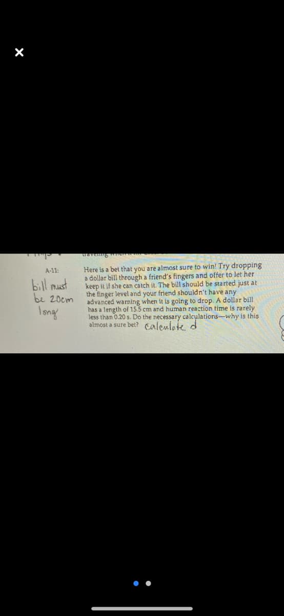 Here is a bet that you are almost sure to win! Try dropping
a dollar bill through a friend's fingers and offer to let her
keep it if she can catch it. The bill should be started just at
the finger level and your friend shouldn't have any
advanced warning when it is going to drop. A dollar bill
has a length of 15.5 cm and human reaction time is rarely
less than 0.20 s. Do the necessary calculations-why is this
almost a sure bet? calculete, d
A-11:
bill must
be 20cm
Iong
